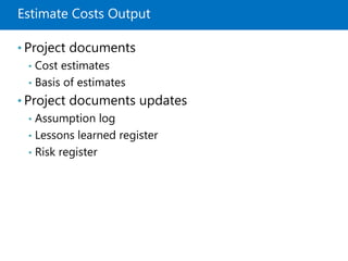 Estimate Costs Output
• Project documents
• Cost estimates
• Basis of estimates
• Project documents updates
• Assumption log
• Lessons learned register
• Risk register
 