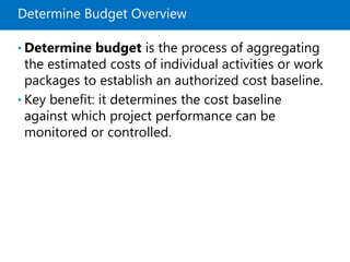 Determine Budget Overview
• Determine budget is the process of aggregating
the estimated costs of individual activities or work
packages to establish an authorized cost baseline.
• Key benefit: it determines the cost baseline
against which project performance can be
monitored or controlled.
 
