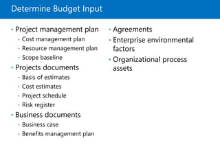 Determine Budget Input
• Project management plan
• Cost management plan
• Resource management plan
• Scope baseline
• Projects documents
• Basis of estimates
• Cost estimates
• Project schedule
• Risk register
• Business documents
• Business case
• Benefits management plan
• Agreements
• Enterprise environmental
factors
• Organizational process
assets
 