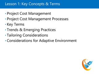 Lesson 1: Key Concepts & Terms
• Project Cost Management
• Project Cost Management Processes
• Key Terms
• Trends & Emerging Practices
• Tailoring Considerations
• Considerations for Adaptive Environment
 