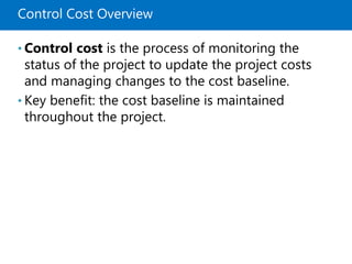 Control Cost Overview
• Control cost is the process of monitoring the
status of the project to update the project costs
and managing changes to the cost baseline.
• Key benefit: the cost baseline is maintained
throughout the project.
 