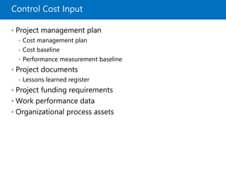 Control Cost Input
• Project management plan
• Cost management plan
• Cost baseline
• Performance measurement baseline
• Project documents
• Lessons learned register
• Project funding requirements
• Work performance data
• Organizational process assets
 