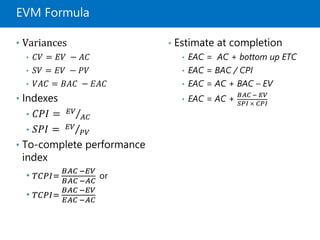 EVM Formula
• Variances
• 𝐶𝑉 = 𝐸𝑉 − 𝐴𝐶
• 𝑆𝑉 = 𝐸𝑉 − 𝑃𝑉
• 𝑉𝐴𝐶 = 𝐵𝐴𝐶 − 𝐸𝐴𝐶
• Indexes
• 𝐶𝑃𝐼 = 𝐸𝑉
𝐴𝐶
• 𝑆𝑃𝐼 = 𝐸𝑉
𝑃𝑉
• To-complete performance
index
• 𝑇𝐶𝑃𝐼=
𝐵𝐴𝐶 −𝐸𝑉
𝐵𝐴𝐶 −𝐴𝐶
or
• 𝑇𝐶𝑃𝐼=
𝐵𝐴𝐶 −𝐸𝑉
𝐸𝐴𝐶 −𝐴𝐶
• Estimate at completion
• EAC = AC + bottom up ETC
• EAC = BAC / CPI
• EAC = AC + BAC – EV
• EAC = AC +
𝐵𝐴𝐶 − 𝐸𝑉
𝑆𝑃𝐼 × 𝐶𝑃𝐼
 
