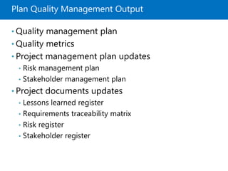 Plan Quality Management Output
• Quality management plan
• Quality metrics
• Project management plan updates
• Risk management plan
• Stakeholder management plan
• Project documents updates
• Lessons learned register
• Requirements traceability matrix
• Risk register
• Stakeholder register
 