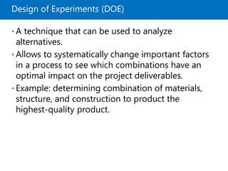 Design of Experiments (DOE)
• A technique that can be used to analyze
alternatives.
• Allows to systematically change important factors
in a process to see which combinations have an
optimal impact on the project deliverables.
• Example: determining combination of materials,
structure, and construction to product the
highest-quality product.
 