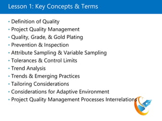 Lesson 1: Key Concepts & Terms
• Definition of Quality
• Project Quality Management
• Quality, Grade, & Gold Plating
• Prevention & Inspection
• Attribute Sampling & Variable Sampling
• Tolerances & Control Limits
• Trend Analysis
• Trends & Emerging Practices
• Tailoring Considerations
• Considerations for Adaptive Environment
• Project Quality Management Processes Interrelations
 
