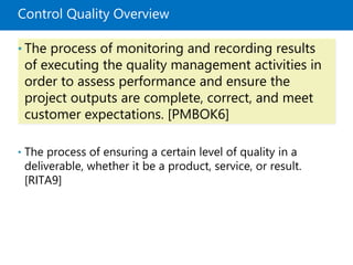 Control Quality Overview
• The process of monitoring and recording results
of executing the quality management activities in
order to assess performance and ensure the
project outputs are complete, correct, and meet
customer expectations. [PMBOK6]
• The process of ensuring a certain level of quality in a
deliverable, whether it be a product, service, or result.
[RITA9]
 