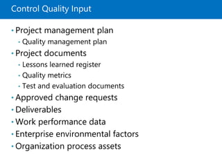 Control Quality Input
• Project management plan
• Quality management plan
• Project documents
• Lessons learned register
• Quality metrics
• Test and evaluation documents
• Approved change requests
• Deliverables
• Work performance data
• Enterprise environmental factors
• Organization process assets
 