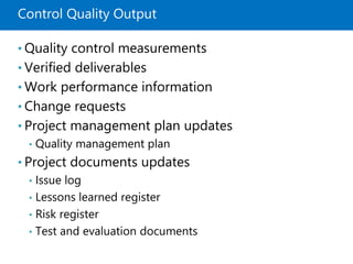 Control Quality Output
• Quality control measurements
• Verified deliverables
• Work performance information
• Change requests
• Project management plan updates
• Quality management plan
• Project documents updates
• Issue log
• Lessons learned register
• Risk register
• Test and evaluation documents
 