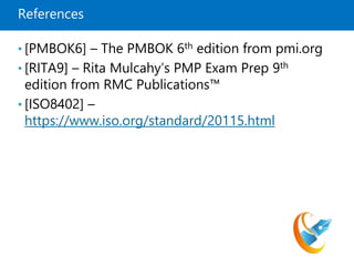 References
• [PMBOK6] – The PMBOK 6th edition from pmi.org
• [RITA9] – Rita Mulcahy’s PMP Exam Prep 9th
edition from RMC Publications™
• [ISO8402] –
https://www.iso.org/standard/20115.html
 