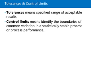 Tolerances & Control Limits
• Tolerances means specified range of acceptable
results.
• Control limits means identify the boundaries of
common variation in a statistically stable process
or process performance.
 