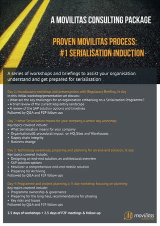 A Movilitas Consulting Package
Proven Movilitas Process:
#1 Serialisation Induction
A series of workshops and brieﬁngs to assist your organisation
understand and get prepared for serialisation
Day 1: Introductory workshop and presentations with Regulatory Brieﬁng, ½ day
In this initial workshop/presentation we discuss:
• What are the key challenges for an organisation embarking on a Serialisation Programme?
• A brief review of the current Regulatory landscape
• A review of the SAP solution options and timelines
Followed by Q&A and F2F follow ups
Day 2: What Serialisation means for your company, a whole day workshop
Key topics covered include:
• What Serialisation means for your company
• Organisational& procedural impact on HQ, Sites and Warehouses
• Supply chain integrity
• Business change
Day 3: Technology awareness, preparing and planning for an end-end solution, ½ day
Key topics covered include:
• Designing an end-end solution, an architectural overview
• SAP solution options
• Movilizer: a comprehensive end-end mobile solution
• Preparing for Archiving
Followed by Q&A and F2F follow ups
Day 4: Programme and project planning, a ½ day workshop focusing on planning
Key topics covered include:
• Programme ownership & governance
• Preparing for the long haul, recommendations for phasing
• Key risks and Issues
Followed by Q&A and F2F follow ups
2.5 days of workshops + 2.5 days of F2F meetings & follow-up
 