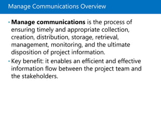 Manage Communications Overview
• Manage communications is the process of
ensuring timely and appropriate collection,
creation, distribution, storage, retrieval,
management, monitoring, and the ultimate
disposition of project information.
• Key benefit: it enables an efficient and effective
information flow between the project team and
the stakeholders.
 