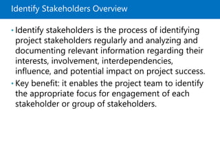 Identify Stakeholders Overview
• Identify stakeholders is the process of identifying
project stakeholders regularly and analyzing and
documenting relevant information regarding their
interests, involvement, interdependencies,
influence, and potential impact on project success.
• Key benefit: it enables the project team to identify
the appropriate focus for engagement of each
stakeholder or group of stakeholders.
 