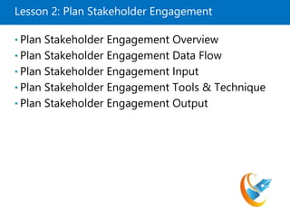 Lesson 2: Plan Stakeholder Engagement
• Plan Stakeholder Engagement Overview
• Plan Stakeholder Engagement Data Flow
• Plan Stakeholder Engagement Input
• Plan Stakeholder Engagement Tools & Technique
• Plan Stakeholder Engagement Output
 