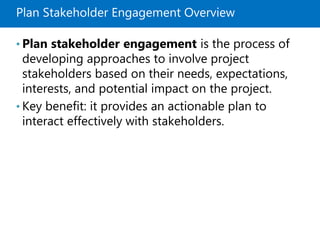 Plan Stakeholder Engagement Overview
• Plan stakeholder engagement is the process of
developing approaches to involve project
stakeholders based on their needs, expectations,
interests, and potential impact on the project.
• Key benefit: it provides an actionable plan to
interact effectively with stakeholders.
 