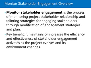 Monitor Stakeholder Engagement Overview
• Monitor stakeholder engagement is the process
of monitoring project stakeholder relationship and
tailoring strategies for engaging stakeholders
through modification of engagement strategies
and plan.
• Key benefit: it maintains or increases the efficiency
and effectiveness of stakeholder engagement
activities as the project evolves and its
environment changes.
 