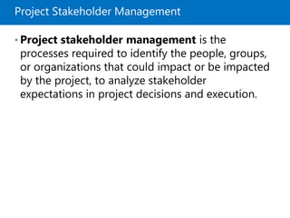 Project Stakeholder Management
• Project stakeholder management is the
processes required to identify the people, groups,
or organizations that could impact or be impacted
by the project, to analyze stakeholder
expectations in project decisions and execution.
 