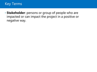 Key Terms
• Stakeholder: persons or group of people who are
impacted or can impact the project in a positive or
negative way.
 