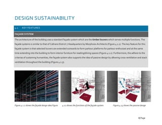 DESIGN SUSTAINABILITY
4.1 KEY FEATURES
FAÇADE SYSTEM
The architecture of the building uses a standard façade system which are the timber louvers which serves multiple functions. The
façade systems is similar to that of Caltrans District 7 Headquarters by Morphosis Architects (Figure 4.1.1). The key feature for this
façade system is that selected louvers are extended outwards to form parkour platforms for parkour enthusiast and at the same
time extending into the building to form interior furniture for reading/dining spaces (Figure 4.1.2). Furthermore, the adhere to the
criterias of sustaining humanities, the façade system also supports the idea of passive design by allowing cross ventilation and stack
ventilation throughout the building (Figure 4.1.3).
Figure 4.1.1 shows the façade design idea Figure 4.12 shows the functions of the façade system Figure 4.13 shows the passive design
8| Page
 