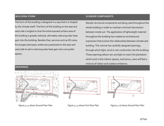 BUILDING FORM
The form of this building is designed in a way that it is shaped
by the climate itself. The form of the building on the east and
west side is angled so that the total exposed surface area of
the building is greatly reduced, ultimately reducing solar heat
gain into the building. Besides that, services such as lift cores,
fire escape staircases, toilets are positioned on the east and
west side to aid in reducing solar heat gain into core public
spaces.
DRAWINGS
SLENDER COMPONENTS
Slender structural components are being used throughout the
whole building in order to maintain minimal intervention
between inside out. The application of lightweight material
throughout the building has created an architectural
expression that evolves the relationship between climate and
building. The volume has carefully designed openings,
through which light, wind or rain could enter into the building.
These openings allows rain and light to reach the plantation
which exist in the interior spaces, and hence, users will feel a
mixture of indoor and outdoor ambience.
Figure 4.1.4 shows Ground Floor Plan Figure 4.1.5 shows First Floor Plan Figure 4.1.6 shows Second Floor Plan
9| Page
 