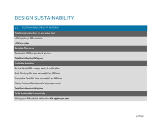 DESIGN SUSTAINABILITY
4.3 SUSTAINABLE PROFIT RETURN
Total Construction Cost + Land Value Cost
= RM 7425644 + RM 40000000
= RM 47425644
Rentable Floor Area
Restaurant: (RM 850 per day) X 30 days
Total Each Month= RM 25500
Profitable Activities
Bicycle Rental (RM 1200 per week) X 4= RM 4800
Rock Climbing (RM 2000 per week) X 4= RM 8000
Trampoline Park (RM 2000 per week) X 4= RM 8000
Charity Drive and Donation= RM 20000 per month
Total Each Month= RM 40800
To Be Sustainable Economically
(RM 25500 + RM 40800) X 12 Months= RM 795600 per year
11| Page
 
