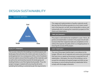 DESIGN SUSTAINABILITY
4.4 SUCCESS CRITERIA
QUALITY (PRIMARY)
The success criteria for this building is to achieve spaces and
landscapes that will entice the visitors and users to stay for a
prolonged period. As a consequence of this, a lot of emphasis
must be made to ensure that the quality of the materials used
as well as the workmanship towards the landscaping and
building finishes is at of the highest level possible. Thus, the
project manager is tasked with ensuring that all works
partaking the building is conducted as per the requirements.
The usage and implementation of quality materials would
also see that the building operates at a much lower overall
cost in the long term as well, hence being able to reduce cost
substantially and increasing the investment prospects of the
clients and stakeholders.
TIME (SECONDARY)
The project is estimated to be completed in a year. Hence, all
parties and stakeholders involved in the project should seek
to ensure that their respective tasks are completed on time
without the expense of quality which is a mitigating factor in
ensuring the success of the project.
COST (TERTIARY)
The cost of the project shall be kept in accordance to the
budget. Efficient use of materials and construction techniques
that save time or speed up the process is expected from all
stakeholders. Ultimately, the cost of the building is not to
exceed the calculated and agreed budget and shall not see
any leeway or extra funding should any stakeholder fail to
comply with the budget constraints.
12| Page
 