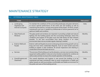 MAINTENANCE STRATEGY
7.1 EXTERNAL MAINTENANCE TABLE
ITEMS MAINTENANCE FACTOR FREQUENCY
1. Landscaping,
Vegetation and
Internal Courtyards
To maintain the conditions of the surrounding landscape and green elements
to ensure optimal performance of the entire site and building as well as
maintaining the essence, concept and purpose of the project. Of which, proper
maintenance and care is needed by professionals to ensure greeneries are at
optimum health and condition
Daily
2. Glass Panels and
Windows
The glass panels and windows are important in providing sunlight and natural
lighting into the building spaces and the surrounding landscape, hence the
conditions and hygiene of the glass must and shall always be kept cleanest
possible. To the dust accumulated from being situation in an urban
environment does not accumulate regular cleaning is needed
Monthly
3. Exterior Walls and
Facade
Exterior walls and façade are prone to decaying and promoting growth such as
fungi and moss when unattended diligently. Such an event would cause the
building to appear in bad conditions. Bi annual inspections and cleaning is
conducted to ensure this does not occur.
6 months
4. Services The services of the building such as the elevators, services room and plumbing,
equipment (safety platform nets) are to be checked constantly for condition as
well as wear and tear to ensure the smooth operation of the building
Monthly
5. Overall hygiene and
Cleanliness
The overall cleanliness and hygiene in and around the building is to be
maintained and kept consistently clean to avoid complications in health and
safety hazards as well as providing a comfortable and likable environment for
the public and users of the building and site
Daily
15| Page
 
