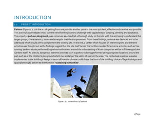 INTRODUCTION
1.2 PROJECT INTRODUCTION
Parkour (Figure 1.2.1) is the act of getting from one point to another point in the most quickest, effective and creative way possible.
This activity has developed into a current trend for the youths to challenge their capabilities of jumping, climbing and acrobatics.
The project, a parkour playground, was conceived as a result of a thorough study on the site, with the aim being to understand the
target groups, characteristics, issues and strengths that the site possesses. From these findings, an issue was deduced and to be
addressed which would aim to complement the existing site. In the end, a center which focuses on extreme sports and extreme
activities was thought out as the findings suggest that the site itself lacked the facilities needed for extreme activities such as free
running/ parkour stunts performed by parkour enthusiasts around the urban setting of Kuala Lumpur as well as in Titiwangsa Lake
Gardens itself. As a result, dangerous extreme activities such as parkour is being performed at inappropriate locations around the
park such as at the children’s playground which may endanger the safety of users in the area. The contextual response was also
implemented in the building’s design in terms of how the climate could shape the form of the building, choice of façade designs and
space planning to adhere to the theme of “sustaining humanities”.
Figure 1.2.1 shows the act of parkour
2| Page
 