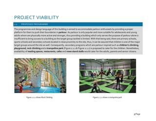 PROJECT VIABILITY
2.1 PROPOSED PROGRAMME
The programmes and design language of this building is aimed to accommodate parkour enthusiasts by providing a proper
platform for them to push their boundaries in parkour. As parkour is only popular and more suitable for adolescents and young
adults whom are physically more active and stronger, thus providing a building which only serves the purpose of parkour alone is
insufficient to bring success to a building as the target group tackled is limited. With that being said, there are primary schools,
sports schools and secondary schools located in close proximity to the site, thus, it can be assured that children is one of the major
target groups around the site as well. Consequently, secondary programs which are parkour inspired such as children’s climbing,
playground, rock climbing and a trampoline park (Figure 2.1.1 & Figure 2.1.2) is proposed to cater for the children. Nonetheless,
availability of reading spaces, restaurants, cafes and news stand stalls would cater for the adults, parents and senior citizens.
Figure 2.1.1 shows Rock Climbing Figure 2.1.2 shows a trampoline park
3| Page
 