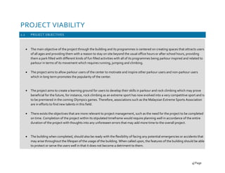 PROJECT VIABILITY
2.2 PROJECT OBJECTIVES
• The main objective of the project through the building and its programmes is centered on creating spaces that attracts users
of all ages and providing them with a reason to stay on site beyond the usual office hours or after school hours, providing
them a park filled with different kinds of fun filled activities with all of its programmes being parkour inspired and related to
parkour in terms of its movement which requires running, jumping and climbing.
• The project aims to allow parkour users of the center to motivate and inspire other parkour users and non-parkour users
which in long term promotes the popularity of the center.
• The project aims to create a learning ground for users to develop their skills in parkour and rock climbing which may prove
beneficial for the future, for instance, rock climbing as an extreme sport has now evolved into a very competitive sport and is
to be premiered in the coming Olympics games. Therefore, associations such as the Malaysian Extreme Sports Association
are in efforts to find new talents in this field.
• There exists the objectives that are more relevant to project management, such as the need for the project to be completed
on time. Completion of the project within its stipulated timeframe would require planning well in accordance of the entire
duration of the project with thoughts into any unforeseen errors that may add more time to the overall project.
• The building when completed, should also be ready with the flexibility of facing any potential emergencies or accidents that
may arise throughout the lifespan of the usage of the building. When called upon, the features of the building should be able
to protect or serve the users well in that it does not become a detriment to them.
4| Page
 