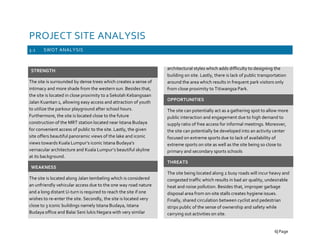 PROJECT SITE ANALYSIS
3.1 SWOT ANALYSIS
STRENGTH
The site is surrounded by dense trees which creates a sense of
intimacy and more shade from the western sun. Besides that,
the site is located in close proximity to a Sekolah Kebangsaan
Jalan Kuantan 1, allowing easy access and attraction of youth
to utilize the parkour playground after school hours.
Furthermore, the site is located close to the future
construction of the MRT station located near Istana Budaya
for convenient access of public to the site. Lastly, the given
site offers beautiful panoramic views of the lake and iconic
views towards Kuala Lumpur’s iconic Istana Budaya’s
vernacular architecture and Kuala Lumpur’s beautiful skyline
at its background.
WEAKNESS
The site is located along Jalan tembeling which is considered
an unfriendly vehicular access due to the one way road nature
and a long distant U-turn is required to reach the site if one
wishes to re-enter the site. Secondly, the site is located very
close to 3 iconic buildings namely Istana Budaya, Istana
Budaya office and Balai Seni lukis Negara with very similar
architectural styles which adds difficulty to designing the
building on site. Lastly, there is lack of public transportation
around the area which results in frequent park visitors only
from close proximity to Titiwangsa Park.
OPPORTUNITIES
The site can potentially act as a gathering spot to allow more
public interaction and engagement due to high demand to
supply ratio of free access for informal meetings. Moreover,
the site can potentially be developed into an activity center
focused on extreme sports due to lack of availability of
extreme sports on site as well as the site being so close to
primary and secondary sports schools
THREATS
The site being located along 2 busy roads will incur heavy and
congested traffic which results in bad air quality, undesirable
heat and noise pollution. Besides that, improper garbage
disposal area from on-site stalls creates hygiene issues.
Finally, shared circulation between cyclist and pedestrian
strips public of the sense of ownership and safety while
carrying out activities on site.
6| Page
 