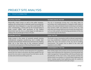 PROJECT SITE ANALYSIS
3.2 P.E.S.T.L.E ANALYSIS
POLITICAL FACTOR
Historically, Kuala Lumpur as well as the public transport,
walking, and cycling routes in suburban areas surrounding the
capital were never designed in a way that would benefit the
users. Consequently, a recent push by the municipal body of
Kuala Lumpur (DBKL) with permission of the Federal
Government saw the city as a whole began to draft plans to
redesign the city landscape to favour all users.
ECONOMIC FACTOR
Kuala Lumpur is the center of economic growth housing
multinational companies transforming into a middle class
populace and world class infrastructure and set to be a leading
Asian city in the future due to the conducive business
environment and expansion of the local financial market.
SOCIOLOGICAL FACTOR
The site becomes a hub for social interactions for population
around the city center as the given site draws people from all
around the city center to take a break from the hectic city life
to relax and unwind around the given site.
TECHNOLOGICAL FACTOR
The city is increasingly turning into a city that’s relies on
technology with implementations of adaptive traffic lights as
well as a city-wide centralised closed monitoring circuit system
that monitors traffic and pedestrian activity in the city. And
with other technologyreliant services to enter themarket soon
such as e-bike systems, the technology penetration of the city
is to remain high into the future.
LEGAL FACTOR
The Kuala Lumpur municipal as well as relevant organisations
have long established a detailed and structured plan which
defines the areas and sections of the city and its building
requirements. The project has to abide to the rules and
regulations set by DBKL
ENVIRONMENTAL FACTOR
River of life project aims to leave an environmental and social
legacy that emphasizes the importance of environmental and
water management. Having said that, with the purification and
beautification of the city’s rivers, many diverse activities for
special events can emerge in or around these waterways and
hence creating quality social gathering spots for events or
recreational purposes all around Kuala Lumpur.
7| Page
 