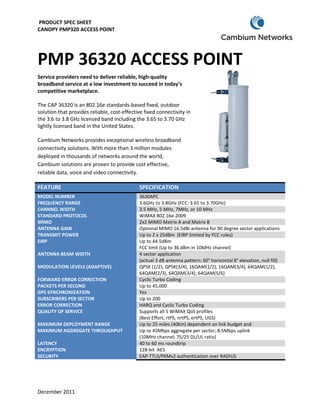 PRODUCT SPEC SHEET
CANOPY PMP320 ACCESS POINT




PMP 36320 ACCESS POINT
      320
Service providers need to deliver reliable, high
                                            high-quality
broadband service at a low investment to succeed in today’s
competitive marketplace.

The CAP 36320 is an 802.16e standard
                               standards-based fixed, outdoor
solution that provides reliable, cost
                                 cost-effective fixed connectivity in
the 3.6 to 3.8 GHz licensed band including the 3.65 to 3.70 GHz
lightly licensed band in the United States.

Cambium Networks provides exceptional wireless broadband
connectivity solutions. With more than 3 million modules
deployed in thousands of networks around the world,
Cambium solutions are proven to provide cost effective,
reliable data, voice and video connectivity.

FEATURE                                      SPECIFICATION
MODEL NUMBER                                 3630APC
FREQUENCY RANGE                              3.6GHz to 3.8GHz (FCC: 3.65 to 3.70GHz)
CHANNEL WIDTH                                3.5 MHz, 5 MHz, 7MHz, or 10 MHz
STANDARD PROTOCOL                            WiMAX 802.16e-2009
MIMO                                         2x2 MIMO Matrix A and Matrix B
ANTENNA GAIN                                 Optional MIMO 16.5dBi antenna for 90 degree sector applications
TRANSMIT POWER                               Up to 2 x 25dBm (EIRP limited by FCC rules)
EIRP                                         Up to 44.5dBm
                                             FCC limit (Up to 36 dBm in 10MHz channel)
ANTENNA BEAM WIDTH                           4 sector application
                                             (actual 3 dB antenna pattern: 60° horizontal 8° elevation, null fill)
                                                                                           °
MODULATION LEVELS (ADAPTIVE)                 QPSK (1/2), QPSK(3/4), 16QAM(1/2), 16QAM(3/4), 64QAM(1/2),
                                             64QAM(2/3), 64QAM(3/4), 64QAM(5/6)
FORWARD ERROR CORRECTION                     Cyclic Turbo Coding
PACKETS PER SECOND                           Up to 45,000
GPS SYNCHRONIZATION                          Yes
SUBSCRIBERS PER SECTOR                       Up to 200
ERROR CORRECTION                             HARQ and Cyclic Turbo Coding
QUALITY OF SERVICE                           Supports all 5 WiMAX QoS profiles
                                             (Best Effort, rtPS, nrtPS, ertPS, UGS)
MAXIMUM DEPLOYMENT RANGE                     Up to 25 miles (40km) dependent on link budget and
MAXIMUM AGGREGATE THROUGHPUT                 Up to 45Mbps aggregate per sector; 8.5Mbps uplink
                                                                                   ;
                                             (10MHz channel; 75/25 DL/UL ratio)
LATENCY                                      40 to 60 ms roundtrip
ENCRYPTION                                   128-bit AES
SECURITY                                     EAP-TTLS/PKMv2 authentication over RADIUS




December 2011
 