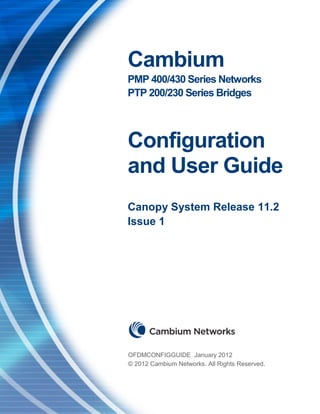 PMP 400/430 and PTP 200/230 Series Configuration and User Guide




                                   Cambium
                                   PMP 400/430 Series Networks
                                   PTP 200/230 Series Bridges



                                   Configuration
                                   and User Guide
                                   Canopy System Release 11.2
                                   Issue 1




                                   OFDMCONFIGGUIDE January 2012
                                   © 2012 Cambium Networks. All Rights Reserved.


Issue 1.0 January 2012                                                             Page 1 of 79
 