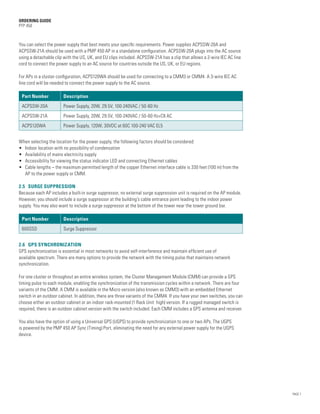ORDERING GUIDE
PTP 450



You can select the power supply that best meets your specific requirements. Power supplies ACPSSW-20A and
ACPSSW-21A should be used with a PMP 450 AP in a standalone configuration. ACPSSW-20A plugs into the AC source
using a detachable clip with the US, UK, and EU clips included. ACPSSW-21A has a clip that allows a 2-wire IEC AC line
cord to connect the power supply to an AC source for countries outside the US, UK, or EU regions.

For APs in a cluster configuration, ACPS120WA should be used for connecting to a CMM3 or CMM4. A 3-wire IEC AC
line cord will be needed to connect the power supply to the AC source.

 Part Number           Description
 ACPSSW-20A            Power Supply, 20W, 29.5V, 100-240VAC / 50-60 Hz
 ACPSSW-21A            Power Supply, 20W, 29.5V, 100-240VAC / 50-60 Hz+C8 AC
 ACPS120WA             Power Supply, 120W, 30VDC at 60C 100-240 VAC EL5


When selecting the location for the power supply, the following factors should be considered:
•	 Indoor location with no possibility of condensation
•	 Availability of mains electricity supply
•	 Accessibility for viewing the status indicator LED and connecting Ethernet cables
•	Cable lengths – the maximum permitted length of the copper Ethernet interface cable is 330 feet (100 m) from the
   AP to the power supply or CMM.

2.5 SURGE SUPPRESSION
Because each AP includes a built-in surge suppressor, no external surge suppression unit is required on the AP module.
However, you should include a surge suppressor at the building’s cable entrance point leading to the indoor power
supply. You may also want to include a surge suppressor at the bottom of the tower near the tower ground bar.

 Part Number           Description
 600SSD                Surge Suppressor


2.6 GPS SYNCHRONIZATION
GPS synchronization is essential in most networks to avoid self-interference and maintain efficient use of
available spectrum. There are many options to provide the network with the timing pulse that maintains network
synchronization.

For one cluster or throughout an entire wireless system, the Cluster Management Module (CMM) can provide a GPS
timing pulse to each module, enabling the synchronization of the transmission cycles within a network. There are four
variants of the CMM. A CMM is available in the Micro version (also known as CMM3) with an embedded Ethernet
switch in an outdoor cabinet. In addition, there are three variants of the CMM4. If you have your own switches, you can
choose either an outdoor cabinet or an indoor rack-mounted (1 Rack Unit high) version. If a rugged managed switch is
required, there is an outdoor cabinet version with the switch included. Each CMM includes a GPS antenna and receiver.

You also have the option of using a Universal GPS (UGPS) to provide synchronization to one or two APs. The UGPS
is powered by the PMP 450 AP Sync (Timing) Port, eliminating the need for any external power supply for the UGPS
device.




                                                                                                                          PAGE 7
 