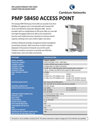 PRE-LAUNCH PRODUCT SPEC SHEET
CANOPY PMP 450 ACCESS POINT




PMP 58450 ACCESS POINT
The Canopy PMP 450 Access Point (AP) can provide more than
90 Mbps throughput and is interoperable with Canopy 430
series and 100 Series Subscriber Modules (SM). Service
providers with an installed base of 100 series SMs can now add
new high-throughput 450 series SMs to the network for
business and residential access networks to enhance overall
capacity, allowing more users and/or higher rate plans.

Cambium Networks provides exceptional wireless broadband
connectivity solutions. With more than 3 million modules
deployed in thousands of networks around the world,
Cambium solutions are proven to provide cost effective,
reliable data, voice and video connectivity.

FEATURE                                                        SPECIFICATION
MODEL NUMBER                                                   5x82AP, 5x92SM
FREQUENCY RANGE                                                5470-5725 MHz, 5725 – 5875 MHz
CHANNEL WIDTH                                                  10 MHz (OFDM-only mode) or 20 MHz
CHANNEL SPACING                                                Configurable on 5 MHz increments
ANTENNA GAIN                                                   17 dBi H+V, 7 dBi FSK patch (with included sector antenna)
TRANSMIT POWER                                                 -30 to +19 dBm (to EIRP limit by region) (1 dBm interval)
MAX TRANSMIT POWER                                             19 dBm
EIRP                                                           5.4GHz:                            5.8GHz:
                                                               30 dBm FCC, ETSI (20MHz chnl) 36 dBm FCC
                                                               27 dBm FCC, ETSI (10MHz chnl) 36 dBm ETSI (20 MHz channel)
                                                                                                  33 dBm ETSI (10 MHz channel)
ANTENNA BEAM WIDTH                                             60° sectors (H+V+FSK patch),
                                                               90° and 120° (H+V) sectors will also be available
ANTENNA CONNECTION                                             50 ohm, N-type
MODULATION LEVELS (ADAPTIVE)                                   1X= QPSK                           1X= 2-Level FSK
                                                               2X= 16 QAM                         2x= 4-Level FSK
                                                               3x= 64 QAM
FORWARD ERROR CORRECTION                                       ¾ Reed-Solomon block coding
PHYSICAL LAYER                                                 2x2 OFDM MIMO, FSK
MAC LAYER                                                      Cambium Proprietary
CYCLIC PREFIX                                                  ¼, ⅛, ⅟16 fixed
PACKETS PER SECOND                                             TBD
GPS SYNCHRONIZATION                                            Yes
SUBSCRIBERS PER SECTOR                                         Up to 200
ARQ                                                            Yes
QUALITY OF SERVICE                                             DiffServ QoS
MAXIMUM DEPLOYMENT RANGE WITH                                  TBD
REFLECTOR ON 100 SERIES SM, LOS


This product is not yet available or tested by the FCC. This advance information is subject to change prior to FCC certification and availability.
 