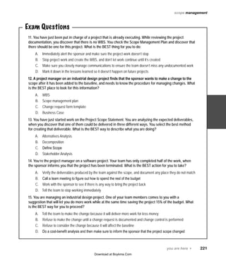 scope management

Exam Questions
11. You have just been put in charge of a project that is already executing. While reviewing the project
documentation, you discover that there is no WBS. You check the Scope Management Plan and discover that
there should be one for this project. What is the BEST thing for you to do:
A.	
B.	
C.	
D.	

Immediately alert the sponsor and make sure the project work doesn’t stop
Stop project work and create the WBS, and don’t let work continue until it’s created
Make sure you closely manage communications to ensure the team doesn’t miss any undocumented work
Mark it down in the lessons learned so it doesn’t happen on future projects

12. A project manager on an industrial design project finds that the sponsor wants to make a change to the
scope after it has been added to the baseline, and needs to know the procedure for managing changes. What
is the BEST place to look for this information?
A.	
B.	
C.	
D.	

WBS
Scope management plan
Change request form template
Business Case

13. You have just started work on the Project Scope Statement. You are analyzing the expected deliverables,
when you discover that one of them could be delivered in three different ways. You select the best method
for creating that deliverable. What is the BEST way to describe what you are doing?
A.	
B.	
C.	
D.	

Alternatives Analysis
Decomposition
Define Scope
Stakeholder Analysis

14. You’re the project manager on a software project. Your team has only completed half of the work, when
the sponsor informs you that the project has been terminated. What is the BEST action for you to take?
A.	
B.	
C.	
D.	

Verify the deliverables produced by the team against the scope, and document any place they do not match
Call a team meeting to figure out how to spend the rest of the budget
Work with the sponsor to see if there is any way to bring the project back
Tell the team to stop working immediately

15. You are managing an industrial design project. One of your team members comes to you with a
suggestion that will let you do more work while at the same time saving the project 15% of the budget. What
is the BEST way for you to proceed?
A.	
B.	
C.	
D.	

Tell the team to make the change because it will deliver more work for less money
Refuse to make the change until a change request is documented and change control is performed
Refuse to consider the change because it will affect the baseline
Do a cost-benefit analysis and then make sure to inform the sponsor that the project scope changed

you are here 4   221
Download at Boykma.Com

 