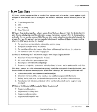 scope management

Exam Questions
22. You are a project manager working on a project. Your sponsor wants to know who a certain work package is
assigned to, what control account to bill it against, and what work is involved. What document do you refer her
to?
A.	
B.	
C.	
D.	

Scope Management Plan
WBS
WBS Dictionary
Scope Statement

24. You are the project manager for a software project. One of the teams discovers that if they deviate from the
plan, they can actually skip one of the deliverables because it’s no longer necessary. They do the calculations,
and realize they can save the customer 10% of the cost of the project without compromising the features in the
product. They take this approach, and inform you the following week what they did during the status meeting.
What is the BEST way to describe this situation?
A.	
B.	
C.	
D.	

The project team has taken initiative and saved the customer money
A dispute is resolved in favor of the customer
The team informed the project manager of the change, but they should have informed the customer too
The team did not follow the Control Scope process

25. Which of the following BEST describes the purpose of the project scope statement?
A.	
B.	
C.	
D.	

It describes the features of the product of the project
It is created before the scope management plan
It decomposes deliverables into work packages
It describes the objectives, requirements, and deliverables of the project, and the work needed to create them

26. A project manager at a cable and networking company is gathering requirements for a project to build a new
version of their telecommunications equipment. Which of the following is NOT something that she will use?
A.	
B.	
C.	
D.	

Specific descriptions of work packages that will be developed
One-on-one interviews with the senior executives who need the new equipment for their teams
An early working model of the telecommunications equipment to help get feedback from stakeholders
Notes that she took while being “embedded” with the team that will eventually use the equipment being
developed

27. Which of the following is NOT an output of Collect Requirements?
A.	
B.	
C.	
D.	

Requirements Observations
Requirements Traceability Matrix
Requirements Documentation
Requirements Management Plan

you are here 4   223
Download at Boykma.Com

 