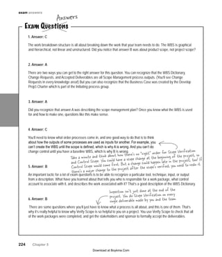 exam answers

Answers

Exam Questions
1. Answer: C

The work breakdown structure is all about breaking down the work that your team needs to do. The WBS is graphical
and hierarchical, not linear and unstructured. Did you notice that answer B was about product scope, not project scope?
2. Answer: A
There are two ways you can get to the right answer for this question. You can recognize that the WBS Dictionary,
Change Requests, and Accepted Deliverables are all Scope Management process outputs. (You’ll see Change
Requests in every knowledge area!) But you can also recognize that the Business Case was created by the Develop
Projct Charter which is part of the Initiating process group.
3. Answer: A
Did you recognize that answer A was describing the scope management plan? Once you know what the WBS is used
for and how to make one, questions like this make sense.
4. Answer: C
You’ll need to know what order processes come in, and one good way to do that is to think
about how the outputs of some processes are used as inputs for another. For example, you
can’t create the WBS until the scope is defined, which is why A is wrong. And you can’t do
change control until you have a baseline WBS, which is why B is wrong.
order
5. Answer: B

for Scope Verification
“ri t”
ink about how there’s noangegh the beginning of the project, so
Take a minute and th could have a scope ch
at
o! If
and Control Scope. You e first. But a change could happen late in the project, too it.
d to red
com
ed, you nee
Control Scope would
ject after the scope’s verifi
’s a major change to the pro
there

An important tactic for a lot of exam questions is to be able to recognize a particular tool, technique, input, or output
from a description. What have you learned about that tells you who is responsible for a work package, what control
account to associate with it, and describes the work associated with it? That’s a good description of the WBS Dictionary.
6. Answer: B

Inspection isn’t just done at the end of the
project. You do Scope Verification on every .
single deliverable made by you and the team

There are some questions where you’ll just have to know what a process is all about, and this is one of them. That’s
why it’s really helpful to know why Verify Scope is so helpful to you on a project. You use Verify Scope to check that all
of the work packages were completed, and get the stakeholders and sponsor to formally accept the deliverables.

224   Chapter 5
Download at Boykma.Com

 