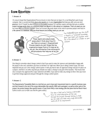 Answers

scope management

Exam Questions
7. Answer: A

It’s easy to forget that Organizational Process Assets is more than just an input. It’s a real thing that’s part of your
company. Take a second and think about what assets are in your organization that help you with carry out each
process. Get it? Good! So what is historical information, anyway? It’s stuff like reports and data that you or another
project manager wrote down on a previous project and stored in a file cabinet or a database. That’s an asset you can
use now! What are lessons learned? Those are lessons you wrote down at the end of a previous project and stuck in
a file cabinet or a database. And now those lessons are another asset you can use.

These inputs and outputs make
sense when I think about how I’d
use them on a project. Organizational
Process Assets are just things that my
organization keeps track of to help me do
my job, like information from old projects
and procedures that help me do my job.

this stuff
The PMBOK® Guide saysknowledge
e
is stored in a “corporat other word
base,” but that’s just an lder on your
for a file cabinet or a fo
network

8. Answer: C
One thing to remember about change control is that if you want to make the sponsor and stakeholders happy with
the project in the end, sometimes you have to tell them “no” right now. When you’re doing Control Scope, the most
important tool you use is the change control system. It tells you how to take an approved change and put it in place on
a project, and there’s no other way that you should ever make a change to any part of the baseline. That means that
once everyone has approved the scope statement and WBS, if you want to make any change to them, then you need
to get that change approved and put it through the change control system.
9. Answer: C
The Requirements Traceability Matrix is a tool that you use to trace each requirement back to a specific business case,
and then forward to the rest of the scope deliverables (like specific WBS work packages), as well as other parts of the
project: the product design (like specific levels in Cows Gone Wild) or test strategy (like test plans that the Ranch Hand
Games testers use to make sure that the game works).

ble
The idea is that you’re tracing a delivera
way
from its initial description all the so that
through the project through testing, verable
you can make sure that every single deli
meets all of its requirements.

you are here 4   225
Download at Boykma.Com

 