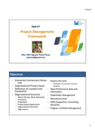 9/7/19
1
Project Management
Framework
PMP 6th
MSc. PMP. Nguyen Thanh Phuoc
phuocnt@gmail.com
Objectives
2
• Enterprise Environment Factor
– PMIS
• Organizational Process Asset
• Definition of a project and
Constraints
• Organizational Structure
– Matrix (Strong, Weak, Balanced)
– Functional
– Projectized
– Project-based organization
– Organizational Hierarchy
– Tight matrix
• Project Life Cycle
– Predictive, Incremental, Iterative,
Adaptive
• Work Performance Data and
Information
• Stakeholder Management
• Operational work
• PMO (Supportive, Controlling,
Directive)
• Program, Portfolio Management
 