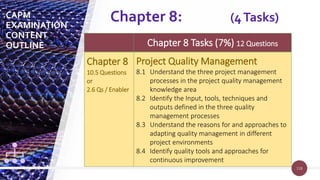 118
118
Chapter 8 Tasks (7%) 12 Questions
Chapter 8
10.5 Questions
or
2.6 Qs / Enabler
Project Quality Management
8.1 Understand the three project management
processes in the project quality management
knowledge area
8.2 Identify the Input, tools, techniques and
outputs defined in the three quality
management processes
8.3 Understand the reasons for and approaches to
adapting quality management in different
project environments
8.4 Identify quality tools and approaches for
continuous improvement
Chapter 8: (4Tasks)
CAPM
EXAMINATION
CONTENT
OUTLINE
 