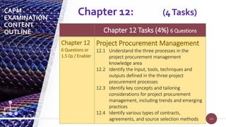 122
122
Chapter 12 Tasks (4%) 6 Questions
Chapter 12
6 Questions or
1.5 Qs / Enabler
Project Procurement Management
12.1 Understand the three processes in the
project procurement management
knowledge area
12.2 Identify the Input, tools, techniques and
outputs defined in the three project
procurement processes
12.3 Identify key concepts and tailoring
considerations for project procurement
management, including trends and emerging
practices
12.4 Identify various types of contracts,
agreements, and source selection methods
Chapter 12: (4Tasks)
CAPM
EXAMINATION
CONTENT
OUTLINE
 