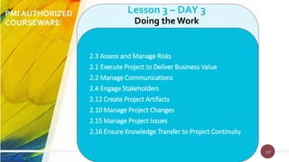 207
PMI AUTHORIZED
COURSEWARE
207
Lesson 3 – DAY 3
Doing theWork
2.3 Assess and Manage Risks
2.1 Execute Project to Deliver Business Value
2.2 Manage Communications
2.4 Engage Stakeholders
2.12 Create Project Artifacts
2.10 Manage Project Changes
2.15 Manage Project Issues
2.16 Ensure Knowledge Transfer to Project Continuity
 