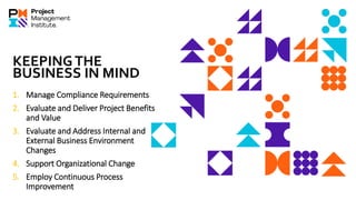 KEEPINGTHE
BUSINESS IN MIND
1. Manage Compliance Requirements
2. Evaluate and Deliver Project Benefits
and Value
3. Evaluate and Address Internal and
External Business Environment
Changes
4. Support Organizational Change
5. Employ Continuous Process
Improvement
 