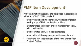 40
40
PMP examination questions are developed in accordance
with the ISO/IEC 17024 standard
• are developed and independently validated by global
work groups of PMP certification holders;
• are referenced to current project management titles,
which include but
• are not limited to PMI’s global standards;
• are monitored through psychometric analysis; and
• satisfy the test specifications of the PMP Examination
Content Outline.
PMP Item Development
 