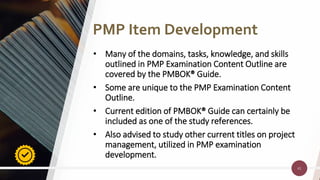 41
41
• Many of the domains, tasks, knowledge, and skills
outlined in PMP Examination Content Outline are
covered by the PMBOK® Guide.
• Some are unique to the PMP Examination Content
Outline.
• Current edition of PMBOK® Guide can certainly be
included as one of the study references.
• Also advised to study other current titles on project
management, utilized in PMP examination
development.
PMP Item Development
 