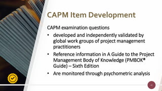 42
42
CAPM examination questions
• developed and independently validated by
global work groups of project management
practitioners
• Reference information in A Guide to the Project
Management Body of Knowledge (PMBOK®
Guide) – Sixth Edition
• Are monitored through psychometric analysis
CAPM Item Development
 