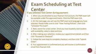 46
46
Exam Scheduling atTest
Center
If you selected Test Center during payment:
1. 1. When you are directed to your Pearson VUE account, the PMP exam will
be available under Pre-approved Exams. Click the PMP exam link.
2. 2. On the next page, you will see the PMP exam and language you have
selected. Please make sure to click “View Testing Policies”, then click
“Schedule This Exam”.
3. 3. Next, search for a test center. Once you have located a test location
with availability, select a date and time.
4. 4. After making your selection, review your appointment details and then
click “Proceed to Checkout”.
5. 5. Follow the next steps to complete checkout, and then click “Submit
Order”.
6. 6. Your appointment is confirmed and you will receive a confirmation
email from Pearson VUE.
 